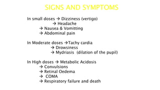 SIGNS AND SYMPTOMS
In small doses  Dizziness (vertigo)
 Headache
 Nausea & Vomitting
 Abdominal pain
In Moderate doses Tachy cardia
 Drowsiness
 Mydriasis (dilation of the pupil)
In High doses  Metabolic Acidosis
 Convulsions
 Retinal Oedema
 COMA
 Respiratory failure and death
 