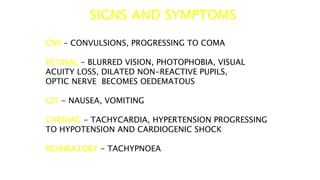 SIGNS AND SYMPTOMS
CNS – CONVULSIONS, PROGRESSING TO COMA
RETINAL - BLURRED VISION, PHOTOPHOBIA, VISUAL
ACUITY LOSS, DILATED NON-REACTIVE PUPILS,
OPTIC NERVE BECOMES OEDEMATOUS
GIT - NAUSEA, VOMITING
CARDIAC - TACHYCARDIA, HYPERTENSION PROGRESSING
TO HYPOTENSION AND CARDIOGENIC SHOCK
RESPIRATORY - TACHYPNOEA
 