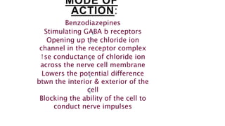 MODE OF
ACTION:
Benzodiazepines
Stimulating GABA b receptors
Opening up the chloride ion
channel in the receptor complex
↑se conductance of chloride ion
across the nerve cell membrane
Lowers the potential difference
btwn the interior & exterior of the
cell
Blocking the ability of the cell to
conduct nerve impulses
 