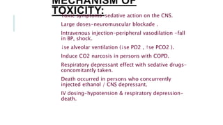 MECHANISM OF
TOXICITY:Toxic symptoms-sedative action on the CNS.
Large doses-neuromuscular blockade .
Intravenous injection-peripheral vasodilation -fall
in BP, shock.
↓se alveolar ventilation (↓se PO2 , ↑se PCO2 ).
Induce CO2 narcosis in persons with COPD.
Respiratory depressant effect with sedative drugs-
concomitantly taken.
Death occurred in persons who concurrently
injected ethanol / CNS depressant.
IV dosing-hypotension & respiratory depression-
death.
 