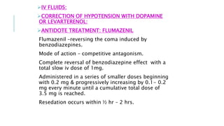 IV FLUIDS:
CORRECTION OF HYPOTENSION WITH DOPAMINE
OR LEVARTERENOL:
ANTIDOTE TREATMENT: FLUMAZENIL
Flumazenil –reversing the coma induced by
benzodiazepines.
Mode of action – competitive antagonism.
Complete reversal of benzodiazepine effect with a
total slow iv dose of 1mg.
Administered in a series of smaller doses beginning
with 0.2 mg & progressively increasing by 0.1- 0.2
mg every minute until a cumulative total dose of
3.5 mg is reached.
Resedation occurs within ½ hr – 2 hrs.
 