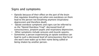 Signs and symptoms
• Opioids because of their effect on the part of the brain
that regulates breathing can when one overdoses on them
lead to the person not breathing anymore (respiratory
depression) and therefore death.
• Opiate overdose symptoms and signs can be referred to
as the "Opioid Overdose Triad": decreased level of
consciousness, pinpoint pupils and respiratory depression.
• Other symptoms include seizures and muscle spasms.
• Sometimes a person experiencing an opiate overdose can
lead to such a decreased level of consciousness that he or
she won't even wake up to their name being called or
being shaken by another person.
 