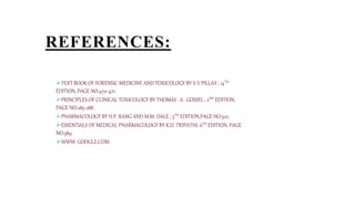 REFERENCES:
TEXT BOOK OF FORENSIC MEDICINE AND TOXICOLOGY BY V.V PILLAY , 14TH
EDITION, PAGE NO:470-471.
PRINCIPLES OF CLINICAL TOXICOLOGY BY THOMAS . A . GOSSEL , 2ND EDITION,
PAGE NO:285-288.
PHARMACOLOGY BY H.P. RANG AND M.M. DALE , 5TH EDITION,PAGE NO:522.
ESSENTIALS OF MEDICAL PHARMACOLOGY BY K.D. TRIPATHI, 6TH EDITION, PAGE
NO:389.
WWW. GOOGLE.COM.
 