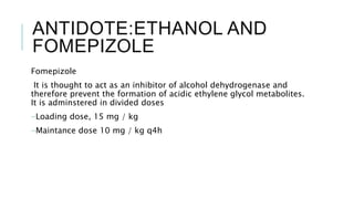 ANTIDOTE:ETHANOL AND
FOMEPIZOLE
Fomepizole
It is thought to act as an inhibitor of alcohol dehydrogenase and
therefore prevent the formation of acidic ethylene glycol metabolites.
It is adminstered in divided doses
-Loading dose, 15 mg / kg
-Maintance dose 10 mg / kg q4h
 