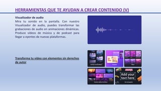 Transforma tu vídeo con elementos sin derechos
de autor
Visualizador de audio
Mira tu sonido en la pantalla. Con nuestro
Visualizador de audio, puedes transformar las
grabaciones de audio en animaciones dinámicas.
Produce vídeos de música y de podcast para
llegar a oyentes de nuevas plataformas.
HERRAMIENTAS QUE TE AYUDAN A CREAR CONTENIDO (V)
 