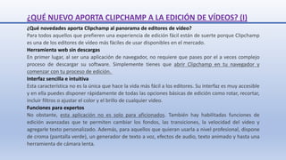 ¿QUÉ NUEVO APORTA CLIPCHAMP A LA EDICIÓN DE VÍDEOS? (I)
¿Qué novedades aporta Clipchamp al panorama de editores de vídeo?
Para todos aquellos que prefieren una experiencia de edición fácil están de suerte porque Clipchamp
es una de los editores de vídeo más fáciles de usar disponibles en el mercado.
Herramienta web sin descargas
En primer lugar, al ser una aplicación de navegador, no requiere que pases por el a veces complejo
proceso de descargar su software. Simplemente tienes que abrir Clipchamp en tu navegador y
comenzar con tu proceso de edición.
Interfaz sencilla e intuitiva
Esta característica no es la única que hace la vida más fácil a los editores. Su interfaz es muy accesible
y en ella puedes disponer rápidamente de todas las opciones básicas de edición como rotar, recortar,
incluir filtros o ajustar el color y el brillo de cualquier video.
Funciones para expertos
No obstante, esta aplicación no es solo para aficionados. También hay habilitadas funciones de
edición avanzadas que te permiten cambiar los fondos, las transiciones, la velocidad del video y
agregarle texto personalizado. Además, para aquellos que quieran usarla a nivel profesional, dispone
de croma (pantalla verde), un generador de texto a voz, efectos de audio, texto animado y hasta una
herramienta de cámara lenta.
 