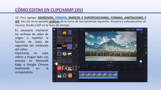 10. Para agregar ADHESIVOS, FONDOS, MARCOS Y SUPERPOSICIONES, FORMAS, ANOTACIONES Y
GIF, haz clic en la pestaña gráficos de la barra de herramientas izquierda. Arrastra y coloca(suelta) un
recurso, fondo o GIF en la línea de tiempo.
CÓMO EDITAR EN CLIPCHAMP (XV)
Es necesario mantener
los archivos de video de
origen o habilitar la
función de copia de
seguridad del contenido
del video.
ClipChamp no sube
videos a ningún lado. Los
procesa en Microsoft
Edge o Google Chrome
localmente en la
computadora.
 