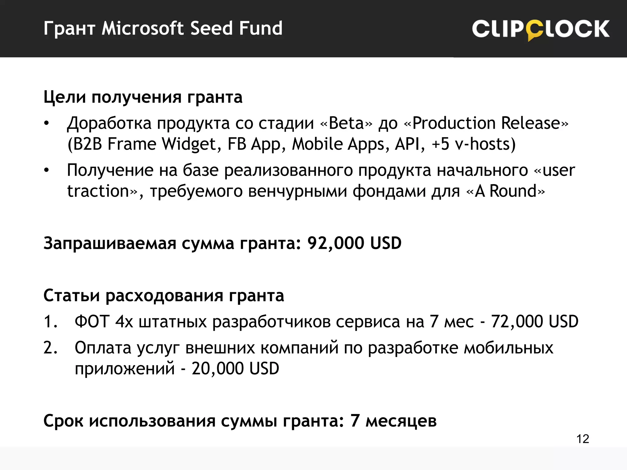 Грант Microsoft Seed Fund
Цели получения гранта
• Доработка продукта со стадии «Beta» до «Production Release»
(B2B Frame Widget, FB App, Mobile Apps, API, +5 v-hosts)
• Получение на базе реализованного продукта начального «user
traction», требуемого венчурными фондами для «A Round»
Запрашиваемая сумма гранта: 92,000 USD
Статьи расходования гранта
1. ФОТ 4х штатных разработчиков сервиса на 7 мес - 72,000 USD
2. Оплата услуг внешних компаний по разработке мобильных
приложений - 20,000 USD
Срок использования суммы гранта: 7 месяцев
12

 