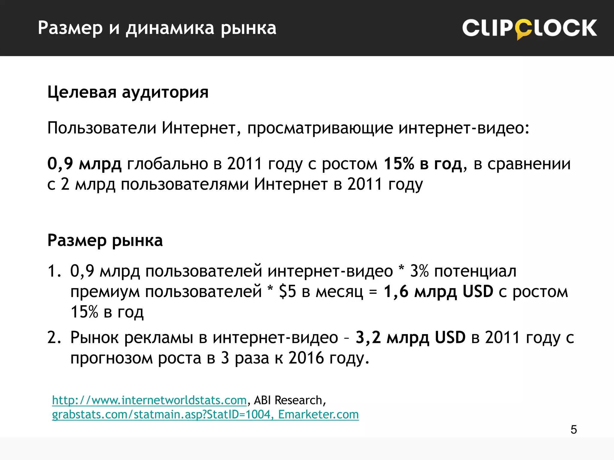 Размер и динамика рынка
Целевая аудитория
Пользователи Интернет, просматривающие интернет-видео:
0,9 млрд глобально в 2011 году с ростом 15% в год, в сравнении
с 2 млрд пользователями Интернет в 2011 году
Размер рынка

1. 0,9 млрд пользователей интернет-видео * 3% потенциал
премиум пользователей * $5 в месяц = 1,6 млрд USD с ростом
15% в год
2. Рынок рекламы в интернет-видео – 3,2 млрд USD в 2011 году с
прогнозом роста в 3 раза к 2016 году.
http://www.internetworldstats.com, ABI Research,
grabstats.com/statmain.asp?StatID=1004, Emarketer.com
5

 