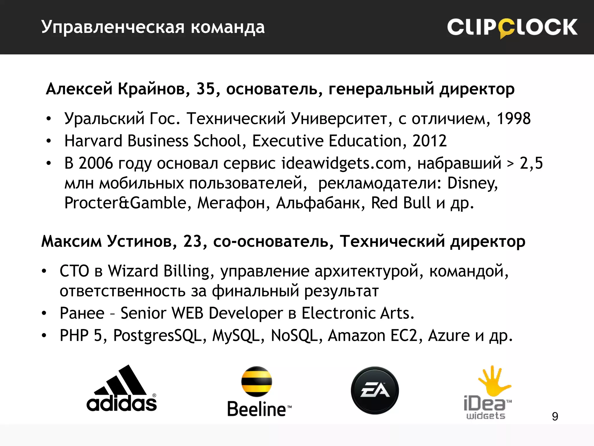 Управленческая команда
Алексей Крайнов, 35, основатель, генеральный директор
• Уральский Гос. Технический Университет, с отличием, 1998
• Harvard Business School, Executive Education, 2012
• В 2006 году основал сервис ideawidgets.com, набравший > 2,5
млн мобильных пользователей, рекламодатели: Disney,
Procter&Gamble, Мегафон, Альфабанк, Red Bull и др.
Максим Устинов, 23, со-основатель, Технический директор
• CTO в Wizard Billing, управление архитектурой, командой,
ответственность за финальный результат
• Ранее – Senior WEB Developer в Electronic Arts.
• PHP 5, PostgresSQL, MySQL, NoSQL, Amazon EC2, Azure и др.

9

 