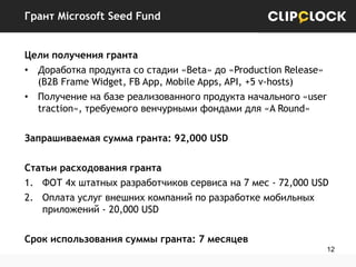 Грант Microsoft Seed Fund
Цели получения гранта
• Доработка продукта со стадии «Beta» до «Production Release»
(B2B Frame Widget, FB App, Mobile Apps, API, +5 v-hosts)
• Получение на базе реализованного продукта начального «user
traction», требуемого венчурными фондами для «A Round»
Запрашиваемая сумма гранта: 92,000 USD
Статьи расходования гранта
1. ФОТ 4х штатных разработчиков сервиса на 7 мес - 72,000 USD
2. Оплата услуг внешних компаний по разработке мобильных
приложений - 20,000 USD
Срок использования суммы гранта: 7 месяцев
12

 