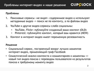 Проблемы интернет-видео и наше решение
Проблемы
1. Поисковые сервисы «не видят» содержимое видео и используют
метаданные видео -> поиск не по контенту, а по файлам видео

2. YouTube и другие видео-сервисы слабо социальны:
• YouTube, Flickr: публикуйте созданный вами контент (OLD)
• Pinterest: публикуйте контент, который вам нравится (NEW)
3. Контент в интернет-видео имеет переменную релевантность
Решение
• Социальный сервис, построенный вокруг лучших моментов
интернет-видео, применяющий граф Facebook
• Семантический анализ контекста и комментариев к моментам =>
новый тип видео-поиска с переводом пользователя из результатов
поиска к требуемому моменту видео
2

 
