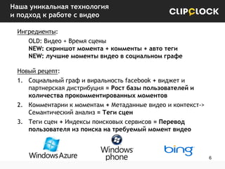 Наша уникальная технология
и подход к работе с видео
Ингредиенты:
OLD: Видео + Время сцены
NEW: скриншот момента + комменты + авто теги
NEW: лучшие моменты видео в социальном графе
Новый рецепт:
1. Социальный граф и виральность facebook + виджет и
партнерская дистрибуция = Рост базы пользователей и
количества прокомментированных моментов
2. Комментарии к моментам + Метаданные видео и контекст->
Семантический анализ = Теги сцен
3. Теги сцен + Индексы поисковых сервисов = Перевод
пользователя из поиска на требуемый момент видео

6

 