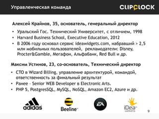 Управленческая команда
Алексей Крайнов, 35, основатель, генеральный директор
• Уральский Гос. Технический Университет, с отличием, 1998
• Harvard Business School, Executive Education, 2012
• В 2006 году основал сервис ideawidgets.com, набравший > 2,5
млн мобильных пользователей, рекламодатели: Disney,
Procter&Gamble, Мегафон, Альфабанк, Red Bull и др.
Максим Устинов, 23, со-основатель, Технический директор
• CTO в Wizard Billing, управление архитектурой, командой,
ответственность за финальный результат
• Ранее – Senior WEB Developer в Electronic Arts.
• PHP 5, PostgresSQL, MySQL, NoSQL, Amazon EC2, Azure и др.

9

 