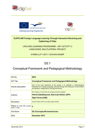 CLIPFLAIR Foreign Language Learning Through Interactive Revoicing and Captioning of Clips 
LIFELONG LEARNING PROGRAMME - KEY ACTIVITY 2 LANGUAGES, MULTILATERAL PROJECT 
519085-LLP-1-2011-1-ES-KA2-KA2MP 
D2.1 
Conceptual Framework and Pedagogical Methodology 
WP No. 
WP2 
WP Title 
Conceptual Framework and Pedagogical Methodology 
Activity description 
One of the main objectives of the project is to establish a methodological framework for Foreign Language Learning through the interaction of text (written and spoken), image (still or moving) and sound. 
Authors 
Per company, if more than one company provide it together. 
Patrick Zabalbeascoa, Stavroula Sokoli, (UPF) 
Olga Torres (UAB) 
Reviewers 
Carmen Pérez (UPF) Laura McLoughlin (NUIG) 
Status (D: draft; RD: revised draft; F: final) 
F 
File Name 
D2.1ConceptualFramework.doc 
Date 
December 2012 December 2012 Page | 1 
 
