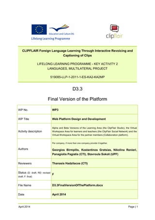 CLIPFLAIR Foreign Language Learning Through Interactive Revoicing and Captioning of Clips 
LIFELONG LEARNING PROGRAMME - KEY ACTIVITY 2 LANGUAGES, MULTILATERAL PROJECT 
519085-LLP-1-2011-1-ES-KA2-KA2MP 
D3.3 
Final Version of the Platform 
WP No. 
WP3 
WP Title 
Web Platform Design and Development 
Activity description 
Alpha and Beta Versions of the Learning Area (the ClipFlair Studio), the Virtual Workspace Area for learners and teachers (the ClipFlair Social Network) and the Virtual Workspace Area for the partner members (Collaboration platform). 
Authors 
Per company, if more than one company provide it together. 
Georgios Birmpilis, Kostantinos Gratsias, Nikolina Renieri, Panagiotis Pagiatis (CTI), Stavroula Sokoli (UPF) 
Reviewers 
Thanasis Hadzilacos (CTI) 
Status (D: draft; RD: revised draft; F: final) 
F 
File Name 
D3.3FinalVersionOfThePlatform.docx 
Date 
April 2014 
April 2014 Page | 1 
 