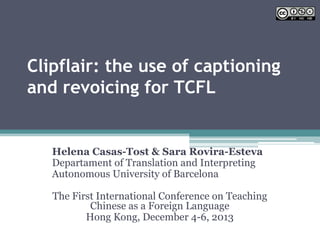 Clipflair: the use of captioning
and revoicing for TCFL
Helena Casas-Tost & Sara Rovira-Esteva
Departament of Translation and Interpreting
Autonomous University of Barcelona
The First International Conference on Teaching
Chinese as a Foreign Language
Hong Kong, December 4-6, 2013
 
