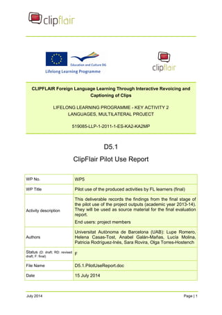 CLIPFLAIR Foreign Language Learning Through Interactive Revoicing and 
Captioning of Clips 
LIFELONG LEARNING PROGRAMME - KEY ACTIVITY 2 
LANGUAGES, MULTILATERAL PROJECT 
519085-LLP-1-2011-1-ES-KA2-KA2MP 
D5.1 
ClipFlair Pilot Use Report 
WP No. WP5 
WP Title Pilot use of the produced activities by FL learners (final) 
Activity description 
This deliverable records the findings from the final stage of 
the pilot use of the project outputs (academic year 2013-14). 
They will be used as source material for the final evaluation 
report. 
End users: project members 
Authors 
Universitat Autònoma de Barcelona (UAB): Lupe Romero, 
Helena Casas-Tost, Anabel Galán-Mañas, Lucía Molina, 
Patricia Rodríguez-Inés, Sara Rovira, Olga Torres-Hostench 
Status (D: draft; RD: revised 
draft; F: final) F 
File Name D5.1.PilotUseReport.doc 
Date 15 July 2014 
July 2014 Page | 1 
 