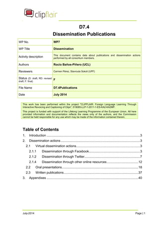 D7.4 
Dissemination Publications 
WP No. WP7 
WP Title Dissemination 
Activity description This document contains data about publications and dissemination actions 
performed by all consortium members. 
Authors Rocío Baños-Piñero (UCL) 
Reviewers Carmen Pérez, Stavroula Sokoli (UPF) 
Status (D: draft; RD: revised 
draft; F: final) F 
File Name D7.4Publications 
Date July 2014 
This work has been performed within the project "CLIPFLAIR: Foreign Language Learning Through 
Interactive Revoicing and Captioning of Clips", 519085-LLP-1-2011-1-ES-KA2-KA2MP. 
This project is funded with support of the Lifelong Learning Programme of the European Union. All here 
provided information and documentation reflects the views only of the authors, and the Commission 
cannot be held responsible for any use which may be made of the information contained therein. 
Table of Contents 
1. Introduction ........................................................................................................3 
2. Dissemination actions ........................................................................................3 
2.1 Virtual dissemination actions.......................................................................3 
2.1.1 Dissemination through Facebook.........................................................3 
2.1.2 Dissemination through Twitter..............................................................7 
2.1.4 Dissemination through other online resources...................................12 
2.2 Oral presentations.....................................................................................18 
2.3 Written publications...................................................................................37 
3. Appendixes ......................................................................................................40 
July-2014 Page | 1 
 