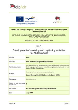 CLIPFLAIR Foreign Language Learning Through Interactive Revoicing and 
Captioning of Clips 
LIFELONG LEARNING PROGRAMME - KEY ACTIVITY 2 & LANGUAGES, 
MULTILATERAL PROJECT 
519085-LLP-1-2011-1-ES-KA2-KA2MP 
D4.1 
Development of revoicing and captioning activities 
for 15 languages 
WP No. WP4 
WP Title Web Platform Design and Development 
Activity description 
This WP concerns the development of at least 300 language learning activities 
for 15 languages by 42 teachers who will be using the authoring tools of the web 
platform to create these activities. 
Authors 
Per company, if more than one company provide it together. 
Laura McLoughlin (NUIG) Stavroula Sokoli (UPF) 
Reviewers George Birbilis (CTI) 
Status (D: draft; RD: revised 
draft; F: final) F 
File Name D4.1RevoicingAndCaptioningActivities.doc 
Date July 2014 
July 2014 Page | 1 
 
