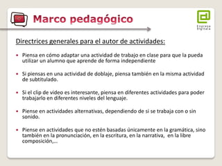 Directrices generales para el autor de actividades: 
Piensa en cómo adaptar una actividad de trabajo en clase para que la pueda utilizar un alumno que aprende de forma independiente 
Si piensas en una actividad de doblaje, piensa también en la misma actividad de subtitulado. 
Si el clip de video es interesante, piensa en diferentes actividades para poder trabajarlo en diferentes niveles del lenguaje. 
Piense en actividades alternativas, dependiendo de si se trabaja con o sin sonido. 
Piense en actividades que no estén basadas únicamente en la gramática, sino también en la pronunciación, en la escritura, en la narrativa, en la libre composición,…  