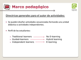 Directrices generales para el autor de actividades: 
Se pueden diseñar actividades secuenciadas formando una unidad didáctica o actividades independientes. 
Perfil de los estudiantes: 
Traditional learners No E-learning 
Guided-learners Hybrid learning 
Independent learners E-learning  