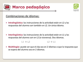 Combinaciones de idiomas: 
Intralingüística: las instrucciones de la actividad están en L2 y las respuestas del alumno son también en L2. Un único idioma. 
Interlingüística: las instrucciones de la actividad están en L1 y las respuestas del alumno son en L2 (o viceversa). Dos idiomas. 
Multilingüe: puede ser que el clip sea en 2 idiomas o que la respuesta que se espera del alumno sea en 2 idiomas. 
L1  L2 L2  L1  