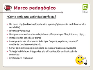 ¿Cómo sería una actividad perfecta? 
 Un buen clip (audiovisualmente rico y pedagógicamente multifuncional y 
reciclable) 
 Divertida y atractiva 
 Una propuesta educativa adaptable a diferentes perfiles, idiomas, clips,… 
 Instrucciones sencillas y claras 
 La respuesta del alumno será de tipo: “repeat, rephrase, or react” 
mediante doblaje o subtiulado 
 Servir como inspiración o modelo para crear nuevas actividades 
 Trabaja habilidades integradas y la alfabetización audiovisual y la 
semiótica 
 Centrada en el alumno 
 