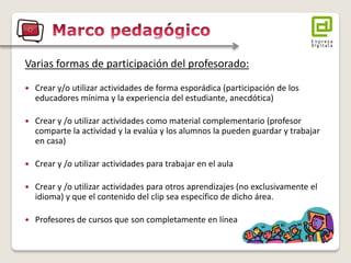 Varias formas de participación del profesorado: 
 Crear y/o utilizar actividades de forma esporádica (participación de los 
educadores mínima y la experiencia del estudiante, anecdótica) 
 Crear y /o utilizar actividades como material complementario (profesor 
comparte la actividad y la evalúa y los alumnos la pueden guardar y trabajar 
en casa) 
 Crear y /o utilizar actividades para trabajar en el aula 
 Crear y /o utilizar actividades para otros aprendizajes (no exclusivamente el 
idioma) y que el contenido del clip sea específico de dicho área. 
 Profesores de cursos que son completamente en línea 
 