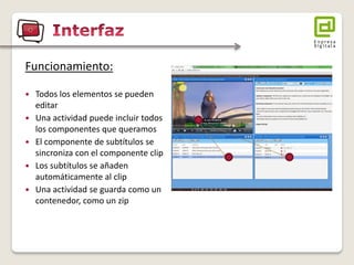 Funcionamiento: 
Todos los elementos se pueden editar 
Una actividad puede incluir todos los componentes que queramos 
El componente de subtítulos se sincroniza con el componente clip 
Los subtítulos se añaden automáticamente al clip 
Una actividad se guarda como un contenedor, como un zip  
