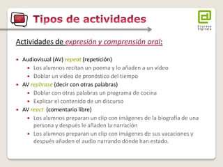 Actividades de expresión y comprensión oral: 
Audiovisual (AV) repeat (repetición) 
Los alumnos recitan un poema y lo añaden a un vídeo 
Doblar un vídeo de pronóstico del tiempo 
AV rephrase (decir con otras palabras) 
Doblar con otras palabras un programa de cocina 
Explicar el contenido de un discurso 
AV react (comentario libre) 
Los alumnos preparan un clip con imágenes de la biografía de una persona y después le añaden la narración 
Los alumnos preparan un clip con imágenes de sus vacaciones y después añaden el audio narrando dónde han estado.  