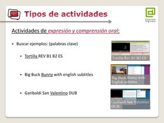 Actividades de expresión y comprensión oral: 
Buscar ejemplos: (palabras clave) 
Tortilla REV B1 B2 ES 
Big Buck Bunny with english subtitles 
Garibaldi San Valentino DUB  