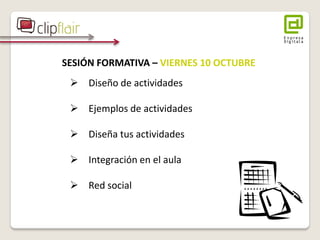 SESIÓN FORMATIVA – VIERNES 10 OCTUBRE 
 Diseño de actividades 
 Ejemplos de actividades 
 Diseña tus actividades 
 Integración en el aula 
 Red social 
 