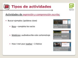 Actividades de expresión y comprensión escrita: 
Buscar ejemplos: (palabras clave) 
Rosa – completa los vacíos 
Maldicion: audiodescribe este cortometraje 
How I met your mother – 2 Advice  