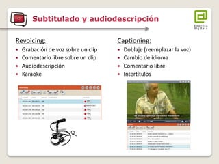 Revoicing: 
 Grabación de voz sobre un clip 
 Comentario libre sobre un clip 
 Audiodescripción 
 Karaoke 
Captioning: 
 Doblaje (reemplazar la voz) 
 Cambio de idioma 
 Comentario libre 
 Intertítulos 
 