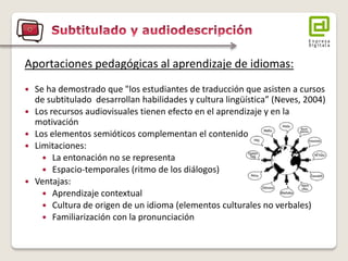Aportaciones pedagógicas al aprendizaje de idiomas: 
Se ha demostrado que "los estudiantes de traducción que asisten a cursos de subtitulado desarrollan habilidades y cultura lingüística” (Neves, 2004) 
Los recursos audiovisuales tienen efecto en el aprendizaje y en la motivación 
Los elementos semióticos complementan el contenido 
Limitaciones: 
La entonación no se representa 
Espacio-temporales (ritmo de los diálogos) 
Ventajas: 
Aprendizaje contextual 
Cultura de origen de un idioma (elementos culturales no verbales) 
Familiarización con la pronunciación  