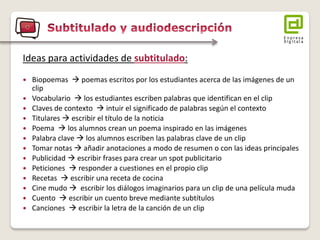 Ideas para actividades de subtitulado: 
Biopoemas  poemas escritos por los estudiantes acerca de las imágenes de un clip 
Vocabulario  los estudiantes escriben palabras que identifican en el clip 
Claves de contexto  intuir el significado de palabras según el contexto 
Titulares  escribir el título de la noticia 
Poema  los alumnos crean un poema inspirado en las imágenes 
Palabra clave  los alumnos escriben las palabras clave de un clip 
Tomar notas  añadir anotaciones a modo de resumen o con las ideas principales 
Publicidad  escribir frases para crear un spot publicitario 
Peticiones  responder a cuestiones en el propio clip 
Recetas  escribir una receta de cocina 
Cine mudo  escribir los diálogos imaginarios para un clip de una película muda 
Cuento  escribir un cuento breve mediante subtítulos 
Canciones  escribir la letra de la canción de un clip  