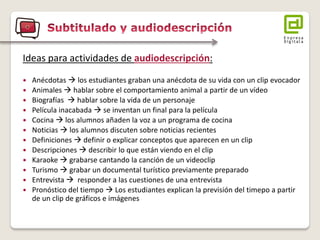 Ideas para actividades de audiodescripción: 
Anécdotas  los estudiantes graban una anécdota de su vida con un clip evocador 
Animales  hablar sobre el comportamiento animal a partir de un vídeo 
Biografías  hablar sobre la vida de un personaje 
Película inacabada  se inventan un final para la película 
Cocina  los alumnos añaden la voz a un programa de cocina 
Noticias  los alumnos discuten sobre noticias recientes 
Definiciones  definir o explicar conceptos que aparecen en un clip 
Descripciones  describir lo que están viendo en el clip 
Karaoke  grabarse cantando la canción de un videoclip 
Turismo  grabar un documental turístico previamente preparado 
Entrevista  responder a las cuestiones de una entrevista 
Pronóstico del tiempo  Los estudiantes explican la previsión del timepo a partir de un clip de gráficos e imágenes  