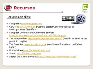 Recursos de clips: 
Europeana www.europeana.eu 
CSIC http://www.csic.es (Agencia Estatal Consejo Superior de Investigaciones Científicas) 
European Commission Audiovisual services http://ec.europa.eu/avservices/index.cfm?sitelang=en 
The independent http://www.independent.co.uk/ (versión en línea de un periódico inglés) 
The Guardian www.guardian.co.uk (versión en línea de un periódico inglés) 
Bottledvideo http://bottledvideo.com/ 
Vimeo http://vimeo.com/new 
Search Creative Commons http://search.creativecommons.org/  