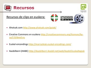Recursos de clips en euskera: 
Ahotsak.com http://www.ahotsak.com/gaiak/ 
Creative Commons en euskera http://creativecommons.org/licenses/by- sa/2.0/deed.eu 
Euskal-encondings http://marrazkiak.euskal-encodings.com/ 
Ikasbilberri (HABE) http://ikasbilberri.ikasbil.net/web/ikasbil/euskaltegiak  