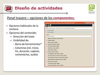 Opciones habituales de la ventana 
Opciones del contenido: 
Dirección del texto 
Visibilidad de: 
oBarra de herramientas* 
oColumnas (rol, inicio, fin, duración, caption, comentarios, audio) 
Panel trasero – opciones de los componentes:  