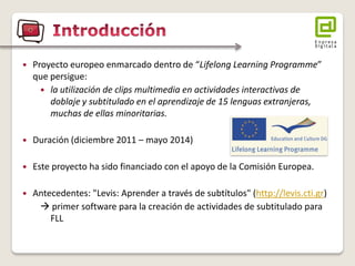 Proyecto europeo enmarcado dentro de “Lifelong Learning Programme” que persigue: 
la utilización de clips multimedia en actividades interactivas de doblaje y subtitulado en el aprendizaje de 15 lenguas extranjeras, muchas de ellas minoritarias. 
Duración (diciembre 2011 – mayo 2014) 
Este proyecto ha sido financiado con el apoyo de la Comisión Europea. 
Antecedentes: "Levis: Aprender a través de subtítulos" (http://levis.cti.gr)  primer software para la creación de actividades de subtitulado para FLL  