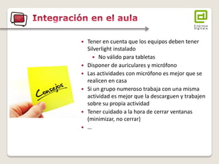 Tener en cuenta que los equipos deben tener Silverlight instalado 
No válido para tabletas 
Disponer de auriculares y micrófono 
Las actividades con micrófono es mejor que se realicen en casa 
Si un grupo numeroso trabaja con una misma actividad es mejor que la descarguen y trabajen sobre su propia actividad 
Tener cuidado a la hora de cerrar ventanas (minimizar, no cerrar) 
…  