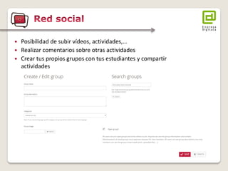 Posibilidad de subir vídeos, actividades,… 
Realizar comentarios sobre otras actividades 
Crear tus propios grupos con tus estudiantes y compartir actividades  