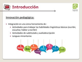 Innovación pedagógica: 
Integración en una única herramienta de : 
Actividades para trabajar las habilidades lingüísticas básicas (escribir, escuchar, hablar y escribir) 
Actividades de subtitulado y audiodescripción 
Lenguas minoritarias  