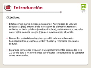 Objetivos: 
Establecer un marco metodológico para el Aprendizaje de Lenguas Extranjeras (FLL) a través de la interacción de elementos textuales verbales, es decir, palabras (escrito y hablado), y de elementos textuales no verbales, como la imagen (fija o en movimiento) y el sonido. 
Desarrollar materiales educativos para FLL cubriendo las cuatro habilidades (leer, escuchar, escribir y hablar) y reforzar la conciencia cultural. 
Crear una comunidad web, con el uso de herramientas apropiadas web 2.0 que le dará a los estudiantes y profesores la oportunidad de cooperar con otros usuarios.  
