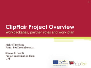 1




ClipFlair Project Overview
Workpackages, partner roles and work plan


Kick-off meeting
Patra, 8-9 December 2011

Stavroula Sokoli
Project coordination team
UPF
 