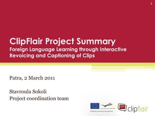 1




ClipFlair Project Summary
Foreign Language Learning through Interactive
Revoicing and Captioning of Clips



Patra, 2 March 2011

Stavroula Sokoli
Project coordination team
 