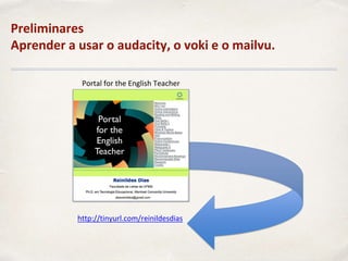 Preliminares
Aprender a usar o audacity, o voki e o mailvu.
Portal for the English Teacher
http://tinyurl.com/reinildesdias
 