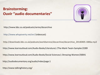 http://www.whypoverty.net/en/ (videocast)
http://downloads.bbc.co.uk/podcasts/worldservice/docarchive/docarchive_20140405-1806a.mp3
http://www.bbc.co.uk/podcasts/series/docarchive
Brainstorming:
Ouvir “audio documentaries”
http://www.learnoutloud.com/Audio-Books/Literature/-/The-Mark-Twain-Sampler/2289
http://www.learnoutloud.com/Audio-Books/Social-Sciences/-/Amazing-Women/30041
http://www.talkinghistory.org/
http://audiodocumentary.org/audio/index/page:1
 
